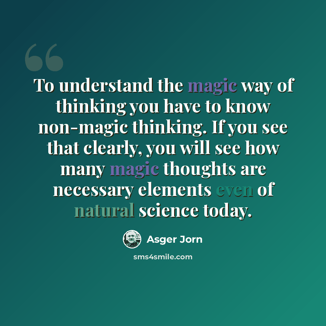 “To understand the magic way of thinking you have to know non-magic thinking. If you see that clearly, you will see how many magic thoughts are necessary elements even of natural science today.” quote by Asger Jorn