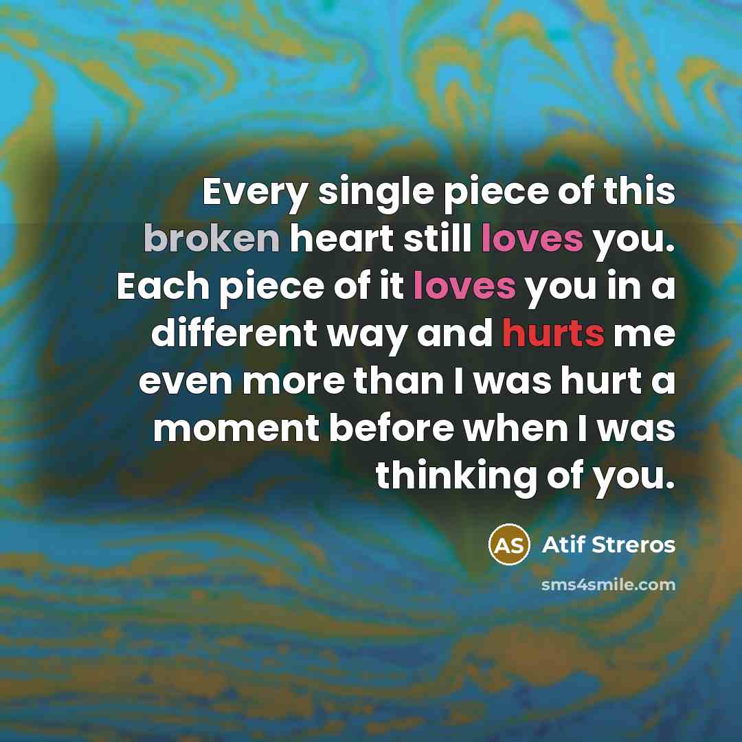 “Every single piece of this broken heart still loves you. Each piece of it loves you in a different way and hurts me even more than I was hurt a moment before when I was thinking of you.” quote by Atif Streros