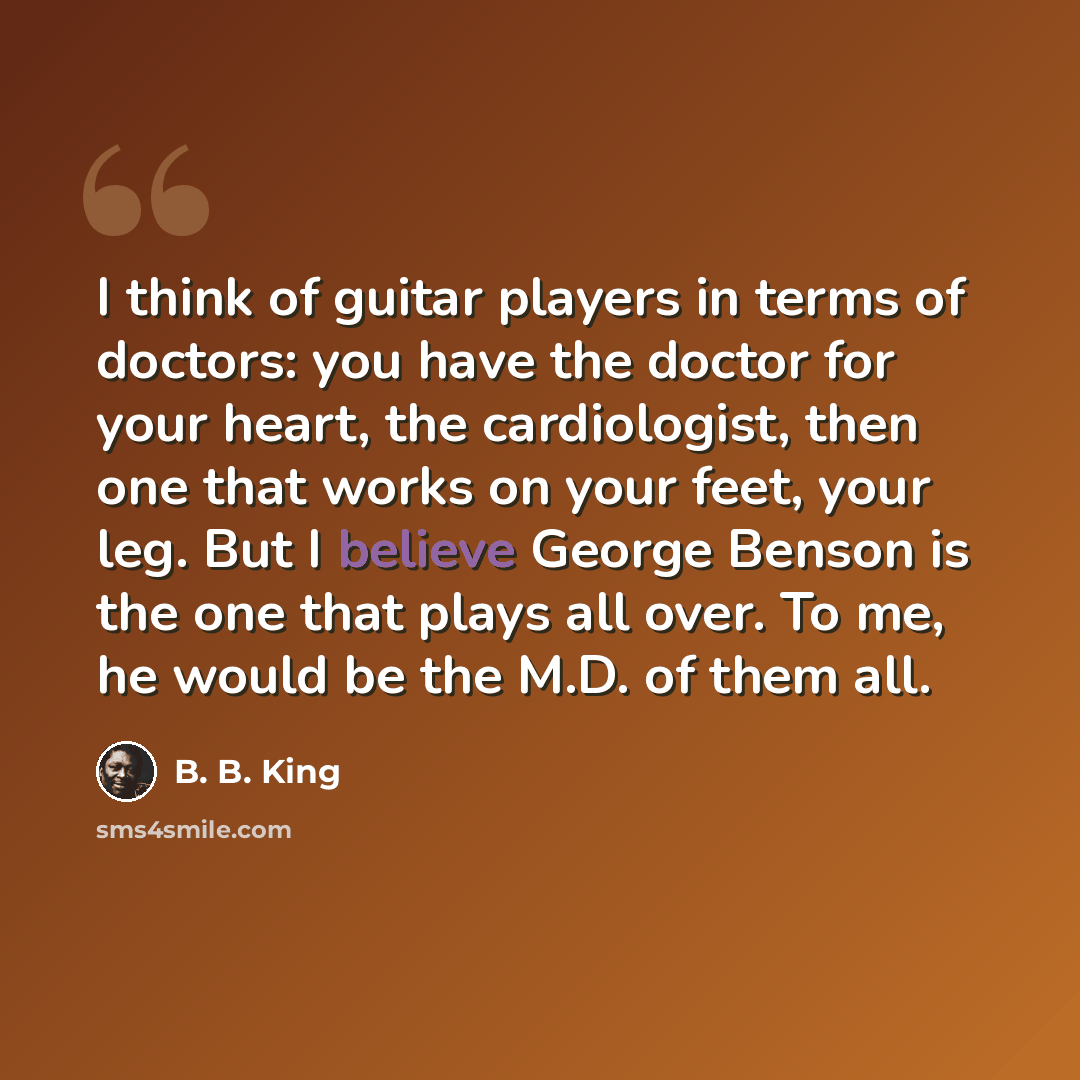 “I think of guitar players in terms of doctors: you have the doctor for your heart, the cardiologist, then one that works on your feet, your leg. But I believe George Benson is the one that plays all over. To me, he would be the M.D. of them all.” quote by B. B. King
