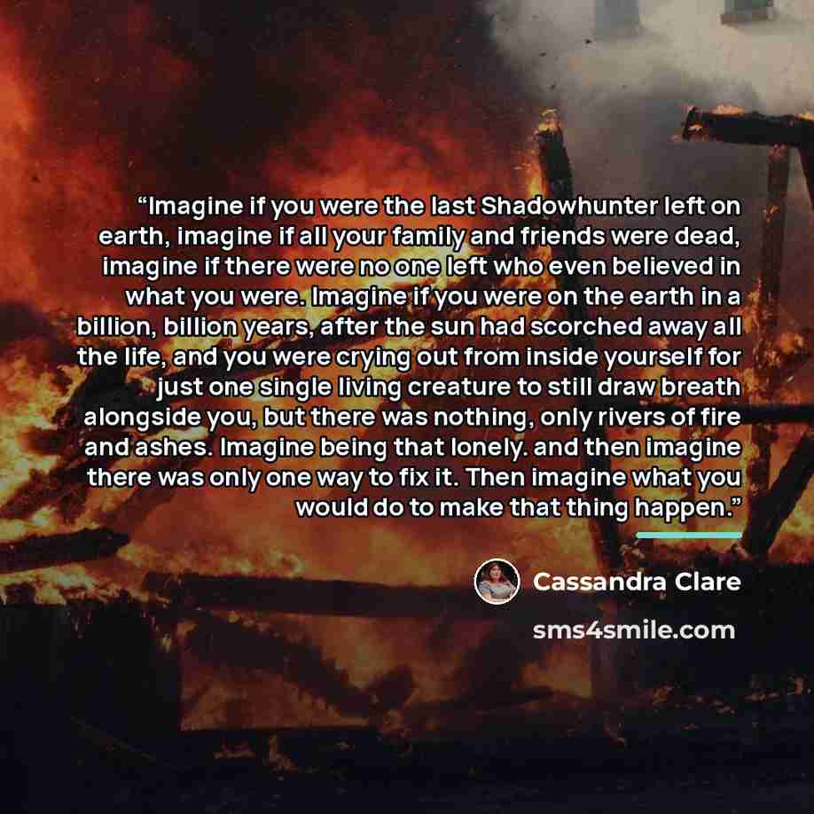 “Imagine if you were the last Shadowhunter left on earth, imagine if all your family and friends were dead, imagine if there were no one left who even believed in what you were. Imagine if you were on the earth in a billion, billion years, after the sun had scorched away all the life, and you were…” quote by Cassandra Clare