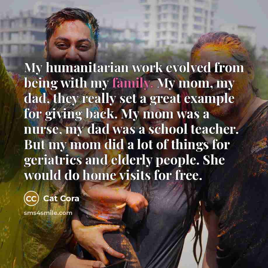 “My humanitarian work evolved from being with my family. My mom, my dad, they really set a great example for giving back. My mom was a nurse, my dad was a school teacher. But my mom did a lot of things for geriatrics and elderly people. She would do home visits for free.” quote by Cat Cora