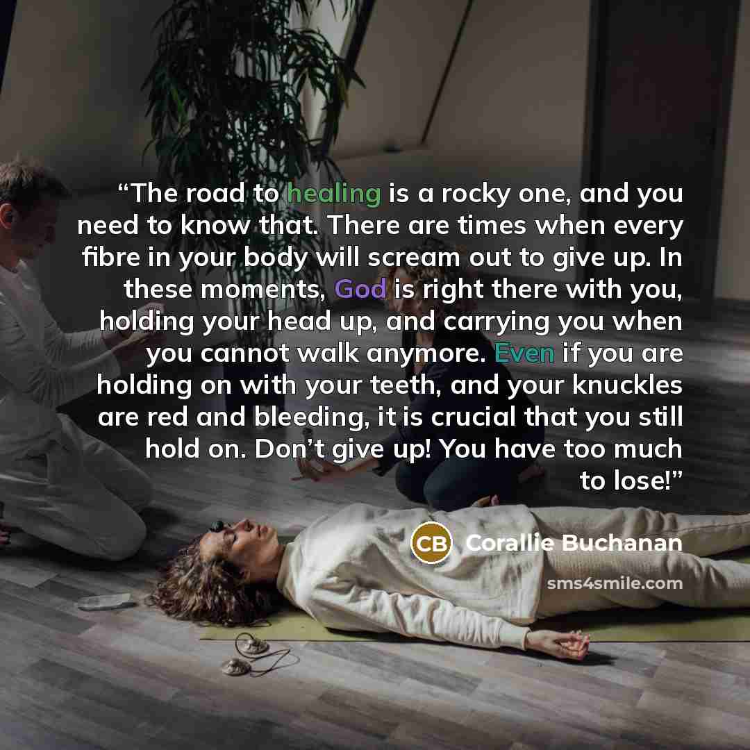 “The road to healing is a rocky one, and you need to know that. There are times when every fibre in your body will scream out to give up. In these moments, God is right there with you, holding your head up, and carrying you when you cannot walk anymore. Even if you are holding on with your teeth…” quote by Corallie Buchanan