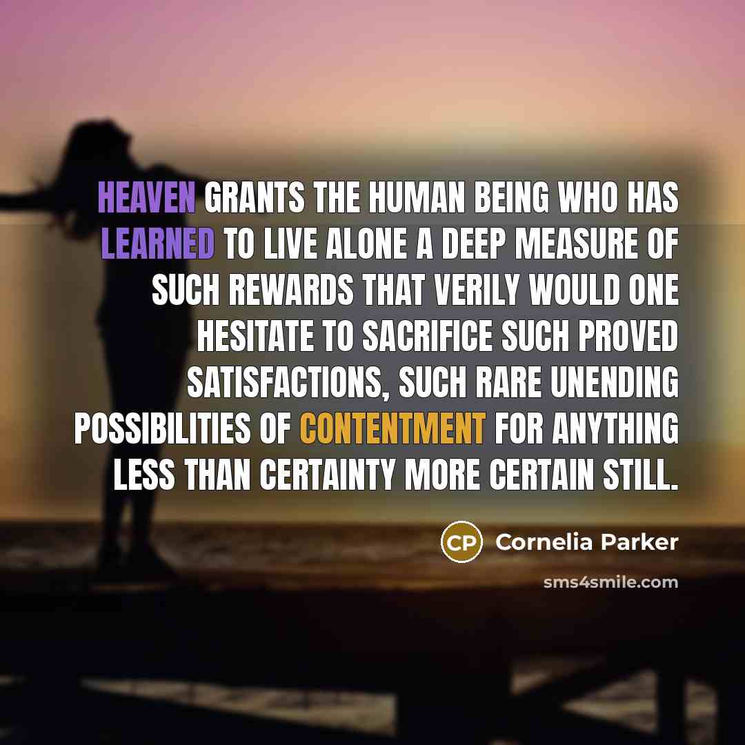 “Heaven grants the human being who has learned to live alone a deep measure of such rewards that verily would one hesitate to sacrifice such proved satisfactions, such rare unending possibilities of contentment for anything less than certainty more certain still.” quote by Cornelia Parker