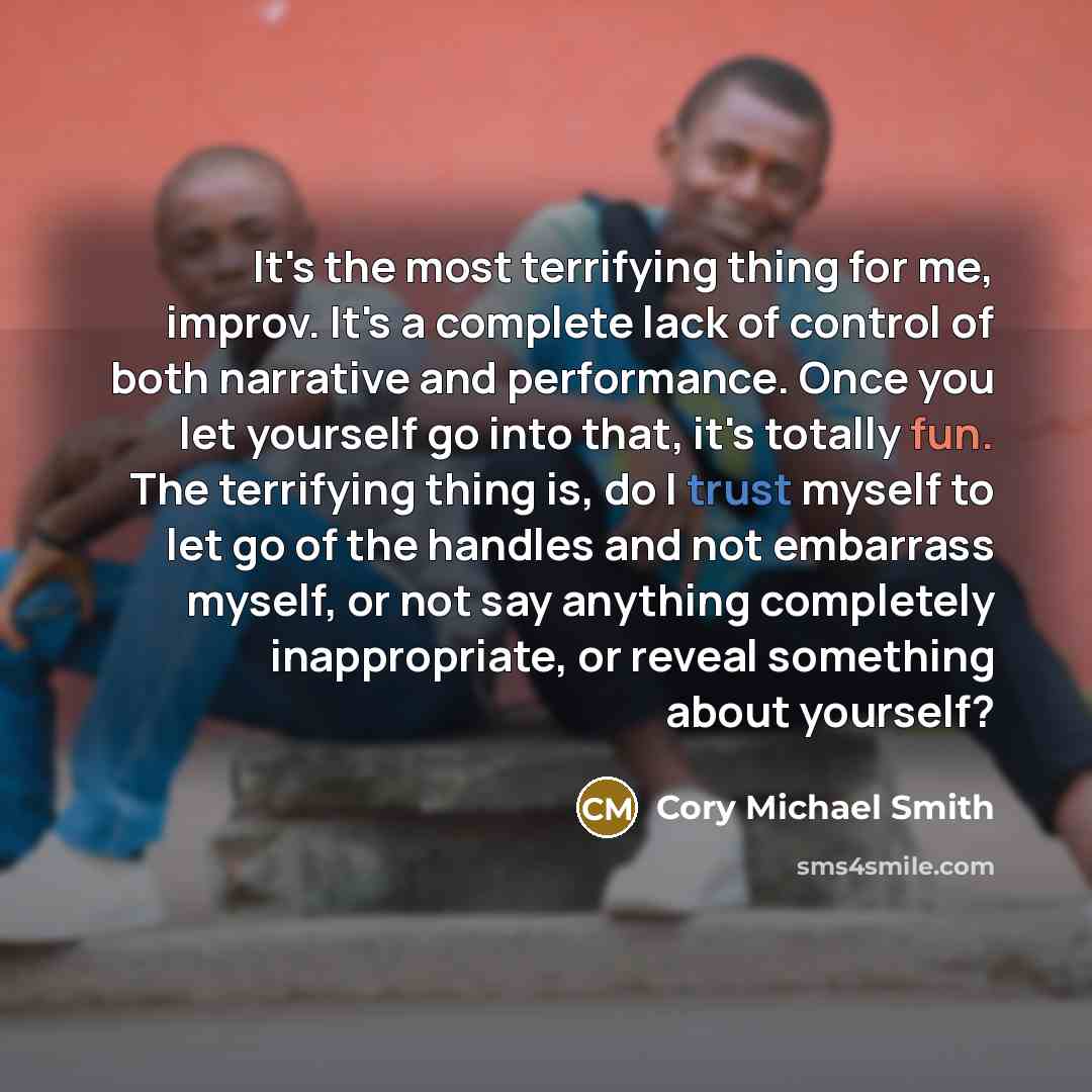 “It's the most terrifying thing for me, improv. It's a complete lack of control of both narrative and performance. Once you let yourself go into that, it's totally fun. The terrifying thing is, do I trust myself to let go of the handles and not embarrass myself, or not say anything completely…” quote by Cory Michael Smith