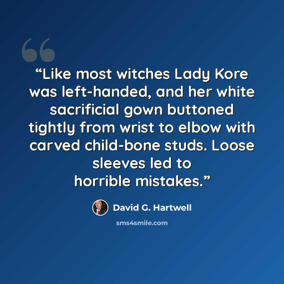“Like most witches Lady Kore was left-handed, and her white sacrificial gown buttoned tightly from wrist to elbow with carved child-bone studs. Loose sleeves led to horrible mistakes.” quote by David G. Hartwell