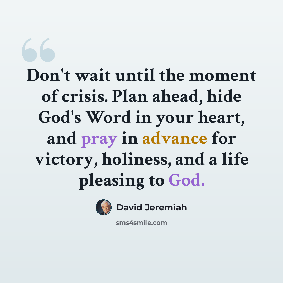 “Don't wait until the moment of crisis. Plan ahead, hide God's Word in your heart, and pray in advance for victory, holiness, and a life pleasing to God.” quote by David Jeremiah
