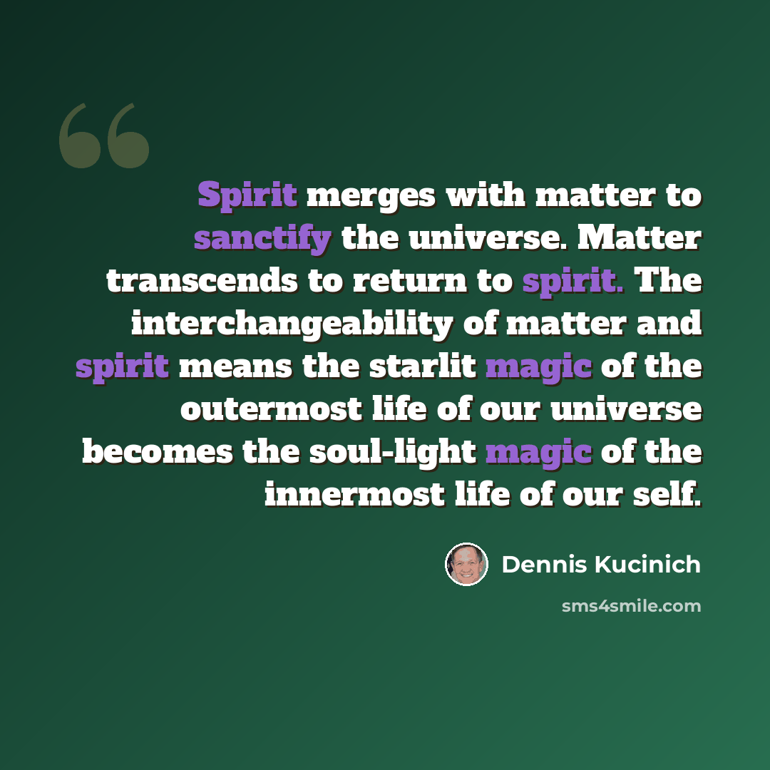 “Spirit merges with matter to sanctify the universe. Matter transcends to return to spirit. The interchangeability of matter and spirit means the starlit magic of the outermost life of our universe becomes the soul-light magic of the innermost life of our self.” quote by Dennis Kucinich