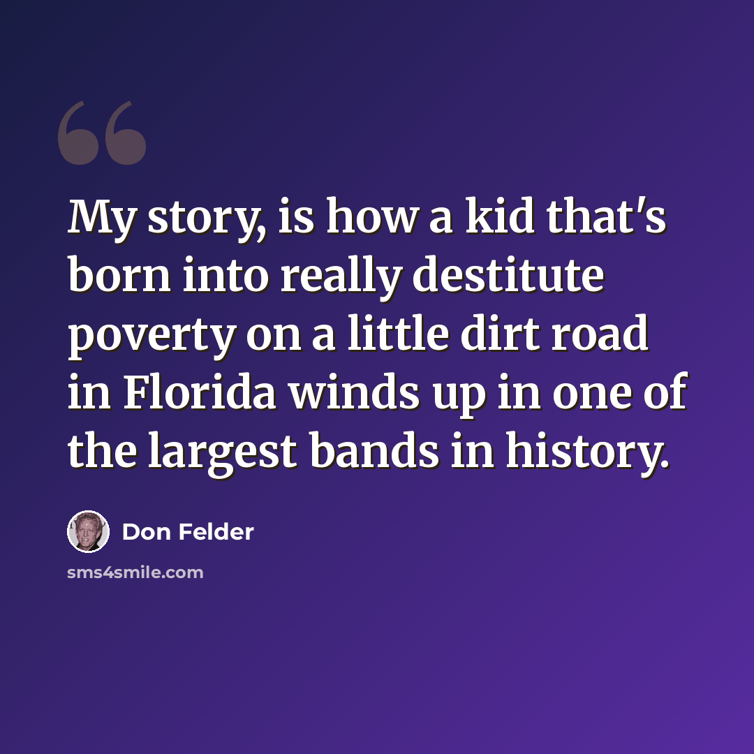 “My story, is how a kid that's born into really destitute poverty on a little dirt road in Florida winds up in one of the largest bands in history.” quote by Don Felder