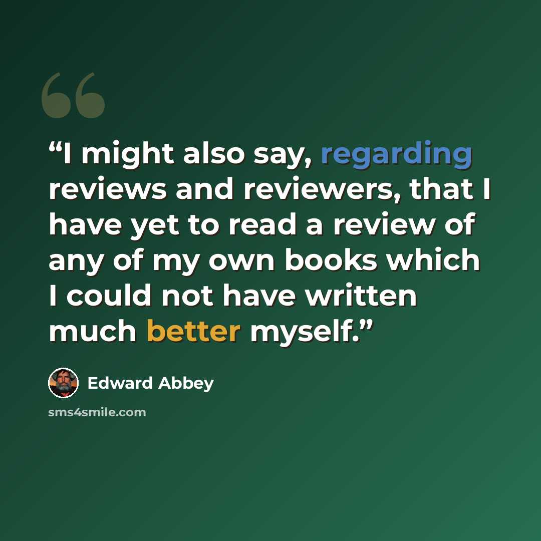“I might also say, regarding reviews and reviewers, that I have yet to read a review of any of my own books which I could not have written much better myself.” quote by Edward Abbey