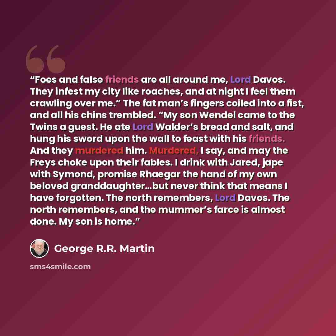 “Foes and false friends are all around me, Lord Davos. They infest my city like roaches, and at night I feel them crawling over me.” The fat man’s fingers coiled into a fist, and all his chins trembled. “My son Wendel came to the Twins a guest. He ate Lord Walder’s bread and salt, and hung his…” quote by George R.R. Martin