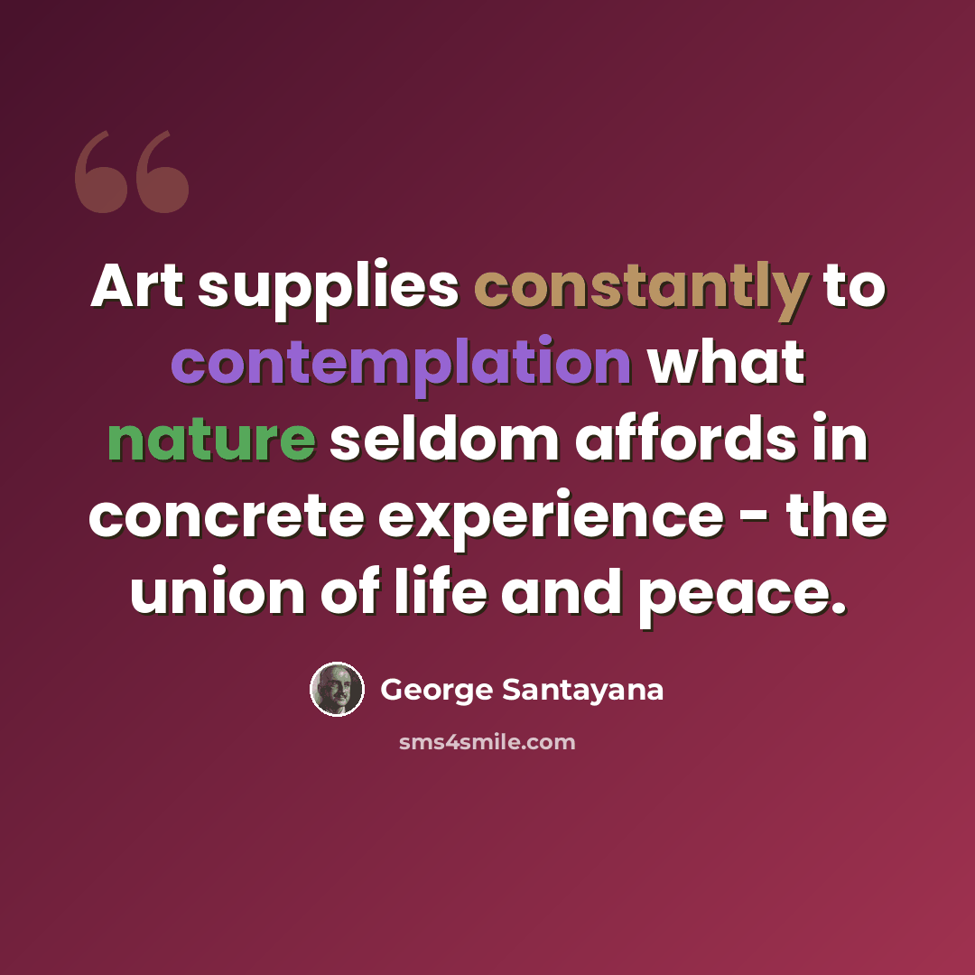“Art supplies constantly to contemplation what nature seldom affords in concrete experience - the union of life and peace.” quote by George Santayana