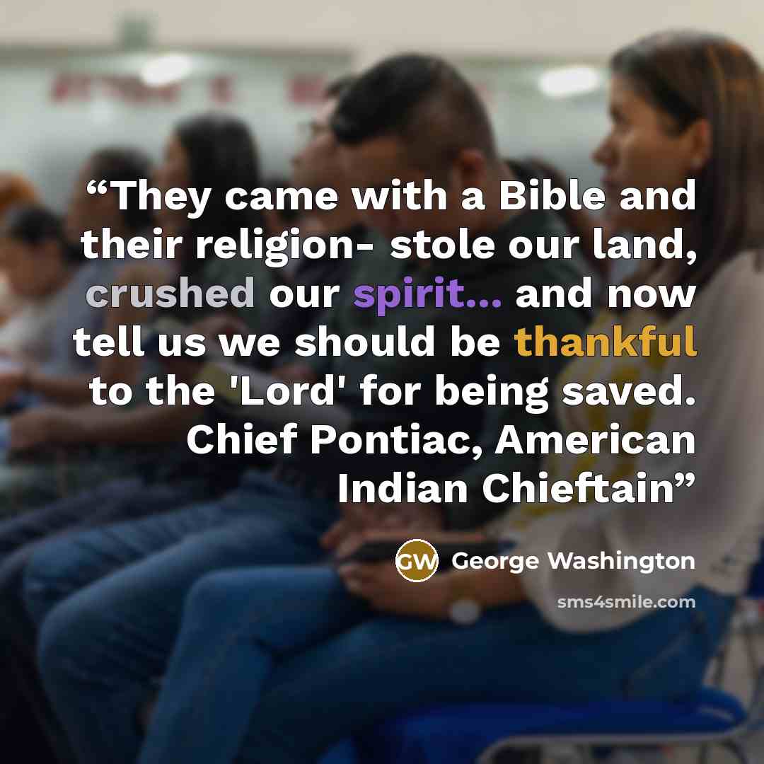 “They came with a Bible and their religion- stole our land, crushed our spirit... and now tell us we should be thankful to the 'Lord' for being saved. Chief Pontiac, American Indian Chieftain” quote by George Washington