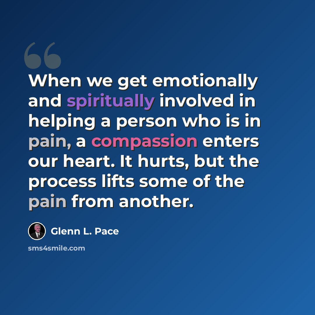 “When we get emotionally and spiritually involved in helping a person who is in pain, a compassion enters our heart. It hurts, but the process lifts some of the pain from another.” quote by Glenn L. Pace
