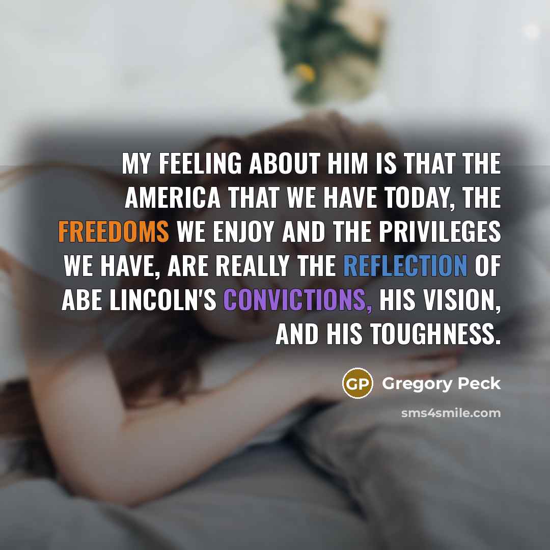 “My feeling about him is that the America that we have today, the freedoms we enjoy and the privileges we have, are really the reflection of Abe Lincoln's convictions, his vision, and his toughness.” quote by Gregory Peck