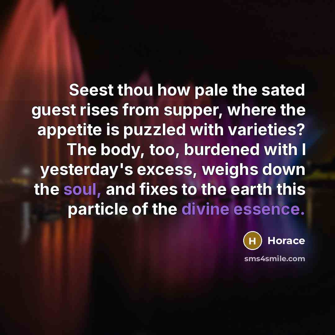 “Seest thou how pale the sated guest rises from supper, where the appetite is puzzled with varieties? The body, too, burdened with I yesterday's excess, weighs down the soul, and fixes to the earth this particle of the divine essence.” quote by Horace