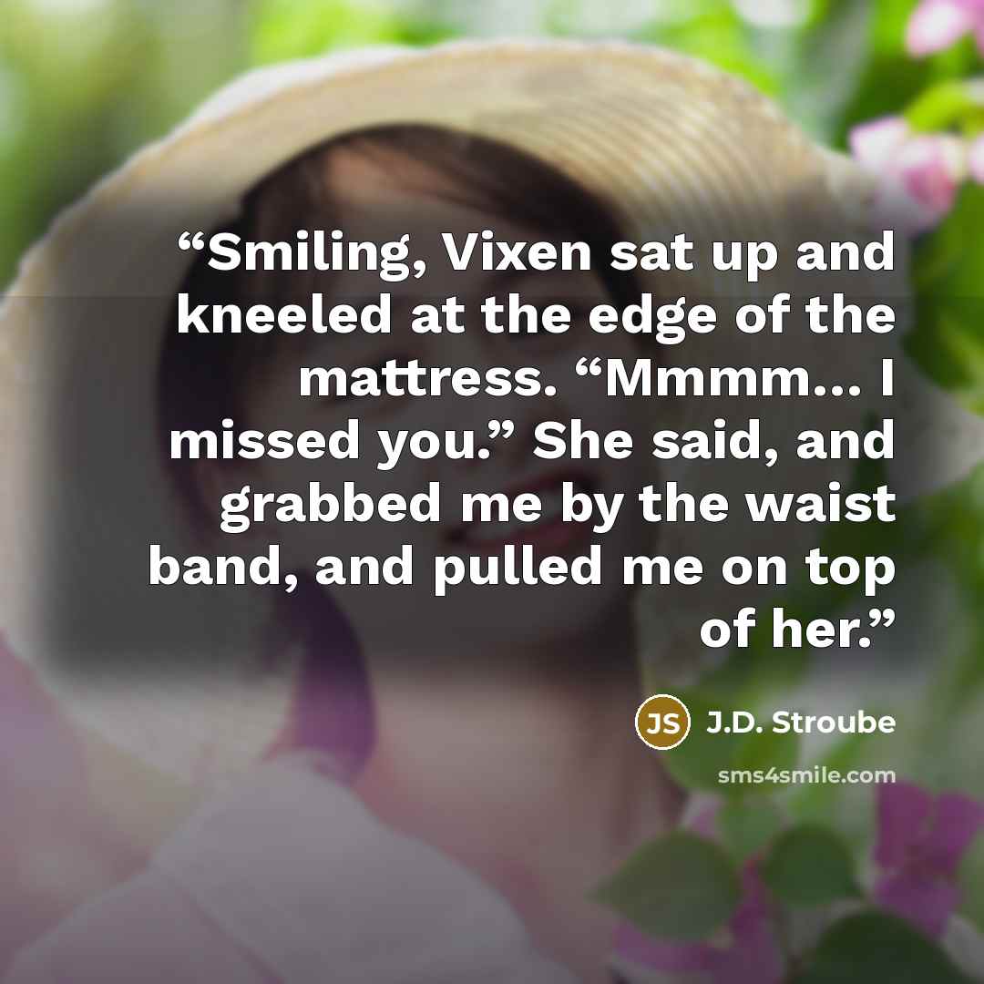 “Smiling, Vixen sat up and kneeled at the edge of the mattress. “Mmmm… I missed you.” She said, and grabbed me by the waist band, and pulled me on top of her.” quote by J.D. Stroube
