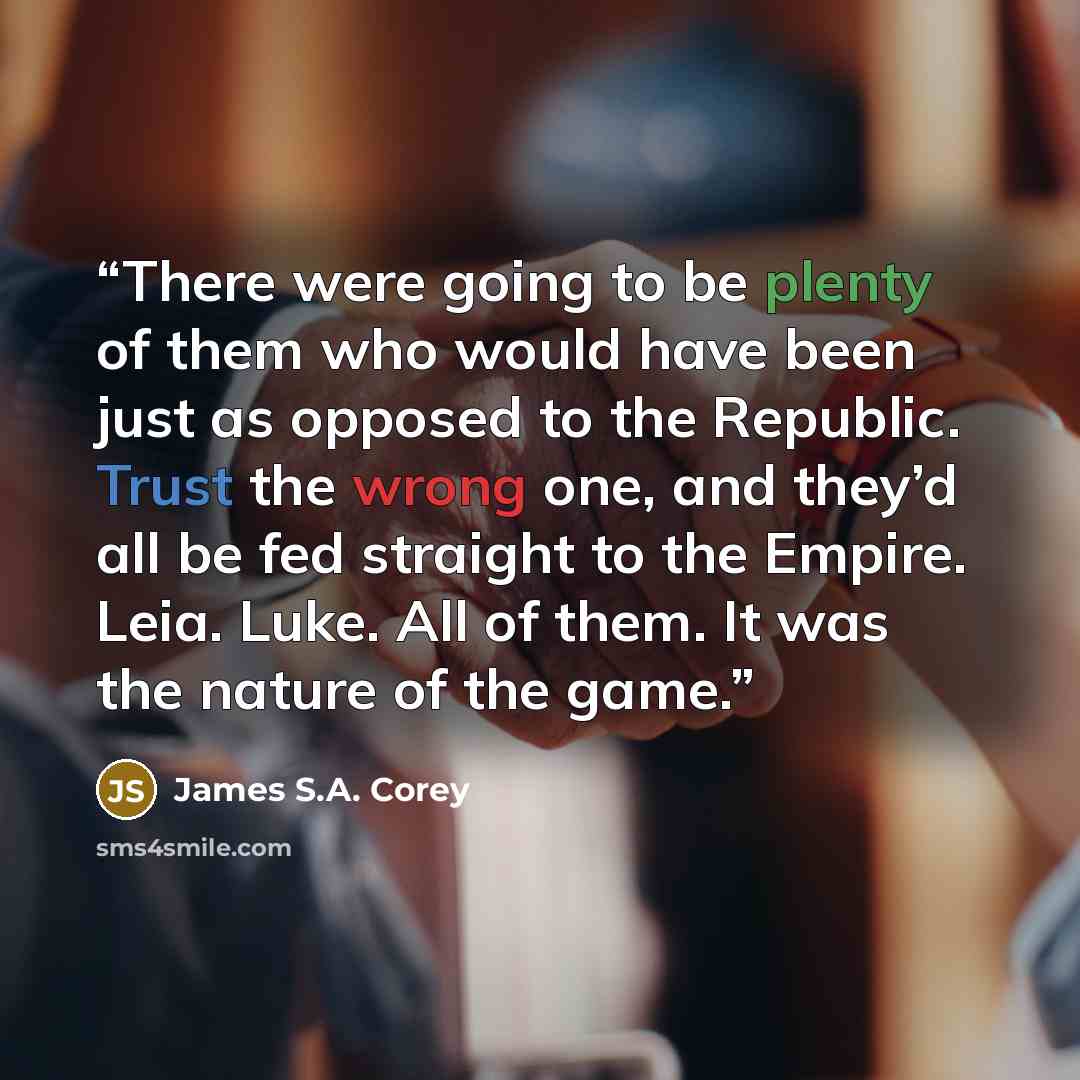 “There were going to be plenty of them who would have been just as opposed to the Republic. Trust the wrong one, and they’d all be fed straight to the Empire. Leia. Luke. All of them. It was the nature of the game.” quote by James S.A. Corey