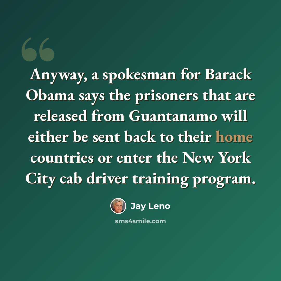 “Anyway, a spokesman for Barack Obama says the prisoners that are released from Guantanamo will either be sent back to their home countries or enter the New York City cab driver training program.” quote by Jay Leno