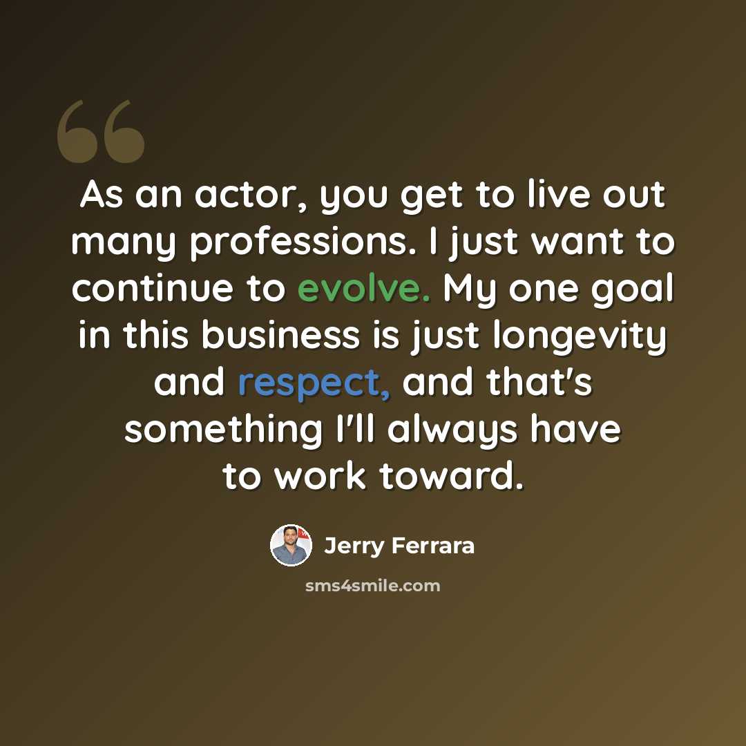 “As an actor, you get to live out many professions. I just want to continue to evolve. My one goal in this business is just longevity and respect, and that's something I'll always have to work toward.” quote by Jerry Ferrara