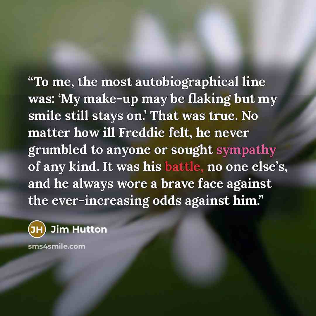 “To me, the most autobiographical line was: ‘My make-up may be flaking but my smile still stays on.’ That was true. No matter how ill Freddie felt, he never grumbled to anyone or sought sympathy of any kind. It was his battle, no one else’s, and he always wore a brave face against the…” quote by Jim Hutton