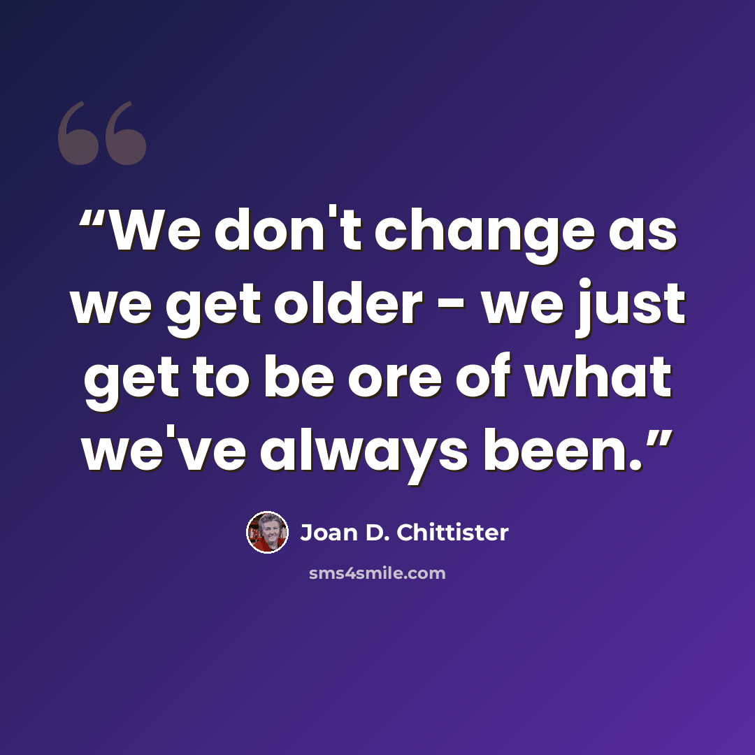 “We don't change as we get older - we just get to be ore of what we've always been.” quote by Joan D. Chittister