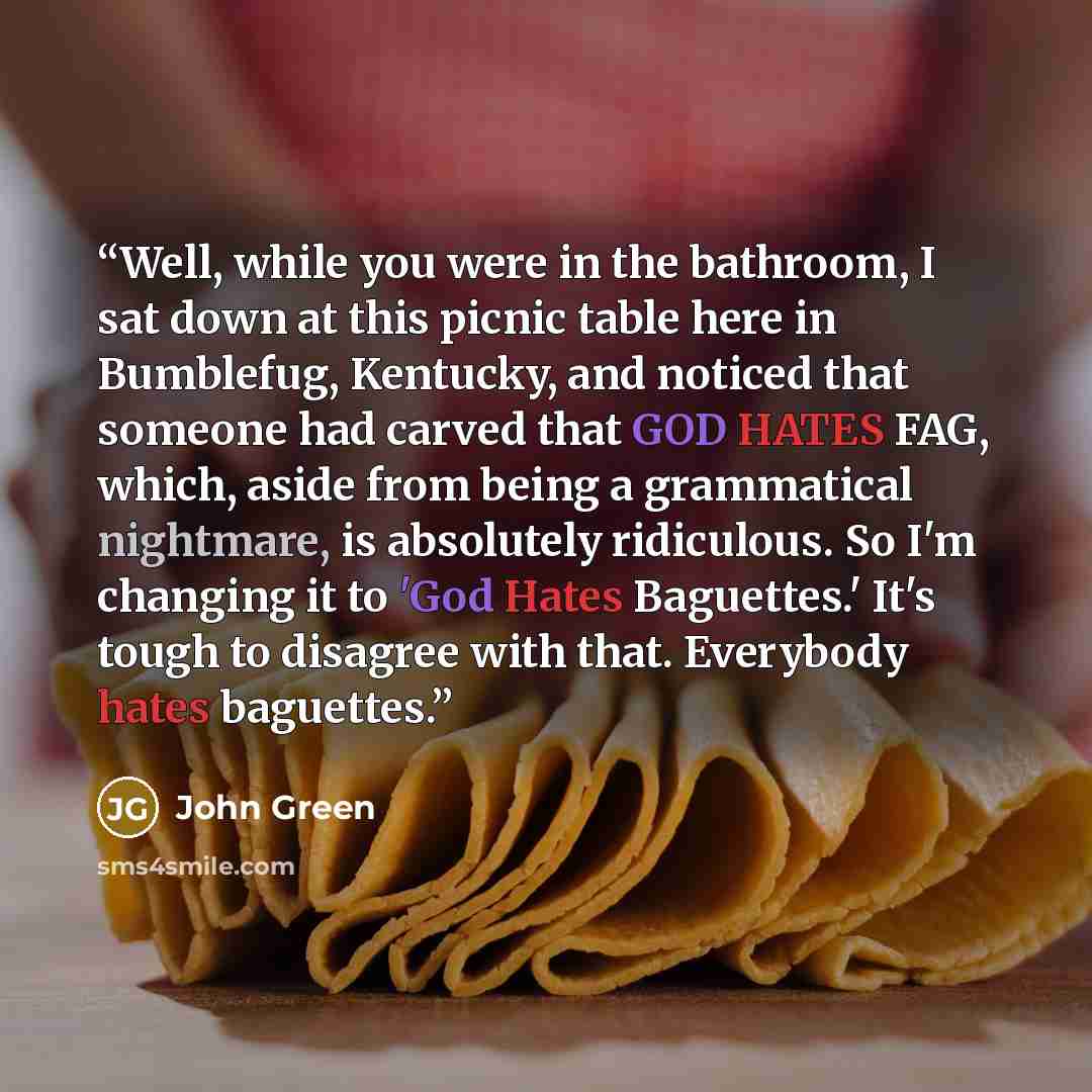 “Well, while you were in the bathroom, I sat down at this picnic table here in Bumblefug, Kentucky, and noticed that someone had carved that GOD HATES FAG, which, aside from being a grammatical nightmare, is absolutely ridiculous. So I'm changing it to 'God Hates Baguettes.' It's tough to disagree…” quote by John Green