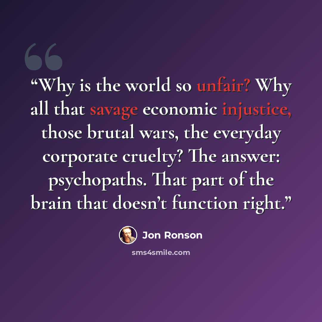 “Why is the world so unfair? Why all that savage economic injustice, those brutal wars, the everyday corporate cruelty? The answer: psychopaths. That part of the brain that doesn’t function right.” quote by Jon Ronson