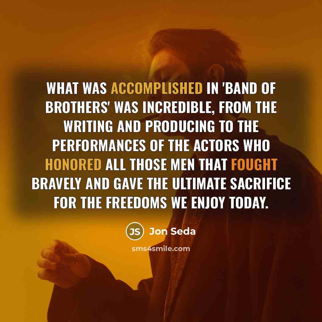 “What was accomplished in 'Band of Brothers' was incredible, from the writing and producing to the performances of the actors who honored all those men that fought bravely and gave the ultimate sacrifice for the freedoms we enjoy today.” quote by Jon Seda