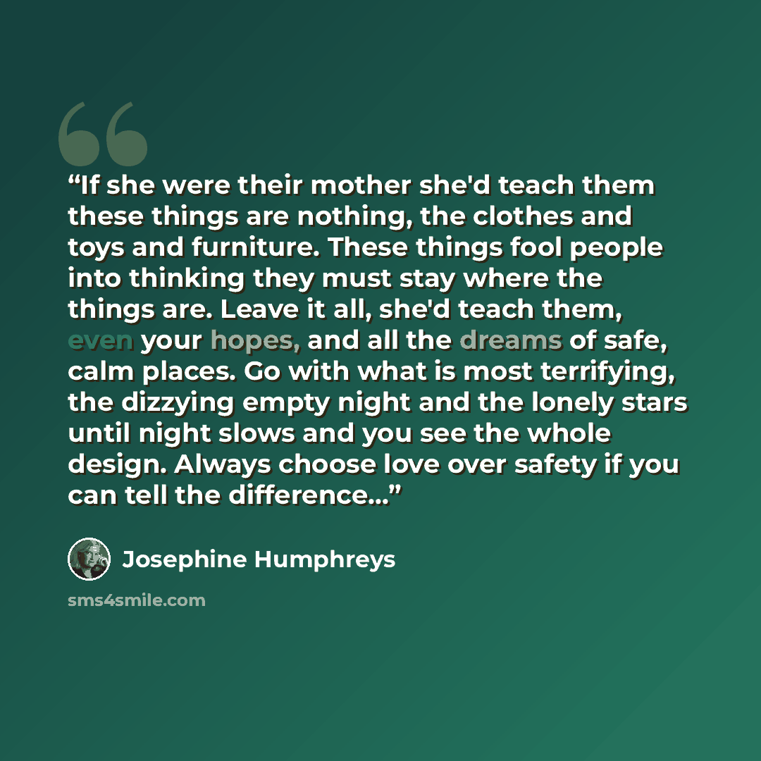 “If she were their mother she'd teach them these things are nothing, the clothes and toys and furniture. These things fool people into thinking they must stay where the things are. Leave it all, she'd teach them, even your hopes, and all the dreams of safe, calm places. Go with what is most…” quote by Josephine Humphreys