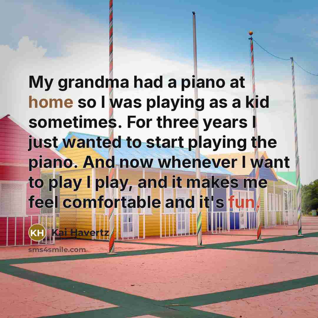 “My grandma had a piano at home so I was playing as a kid sometimes. For three years I just wanted to start playing the piano. And now whenever I want to play I play, and it makes me feel comfortable and it's fun.” quote by Kai Havertz