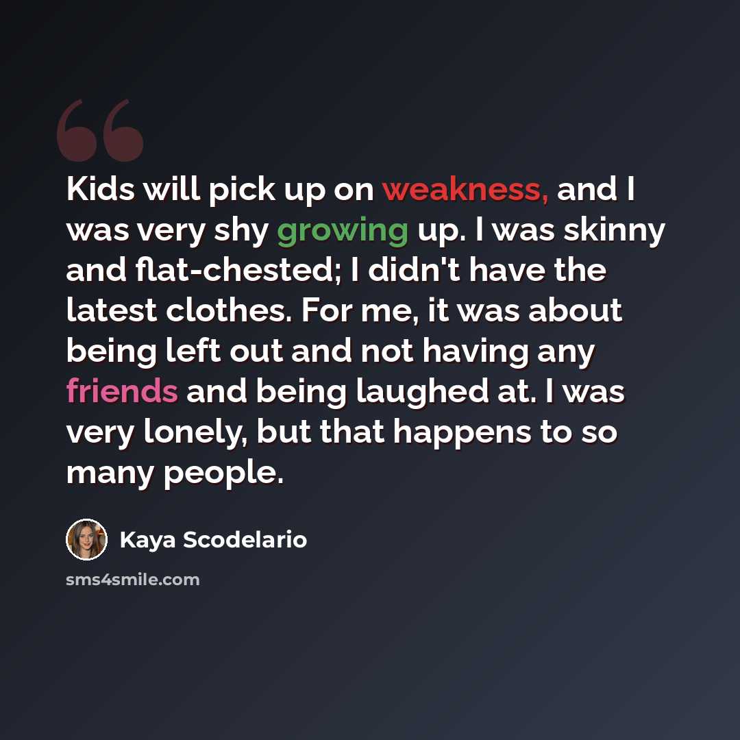 “Kids will pick up on weakness, and I was very shy growing up. I was skinny and flat-chested; I didn't have the latest clothes. For me, it was about being left out and not having any friends and being laughed at. I was very lonely, but that happens to so many people.” quote by Kaya Scodelario