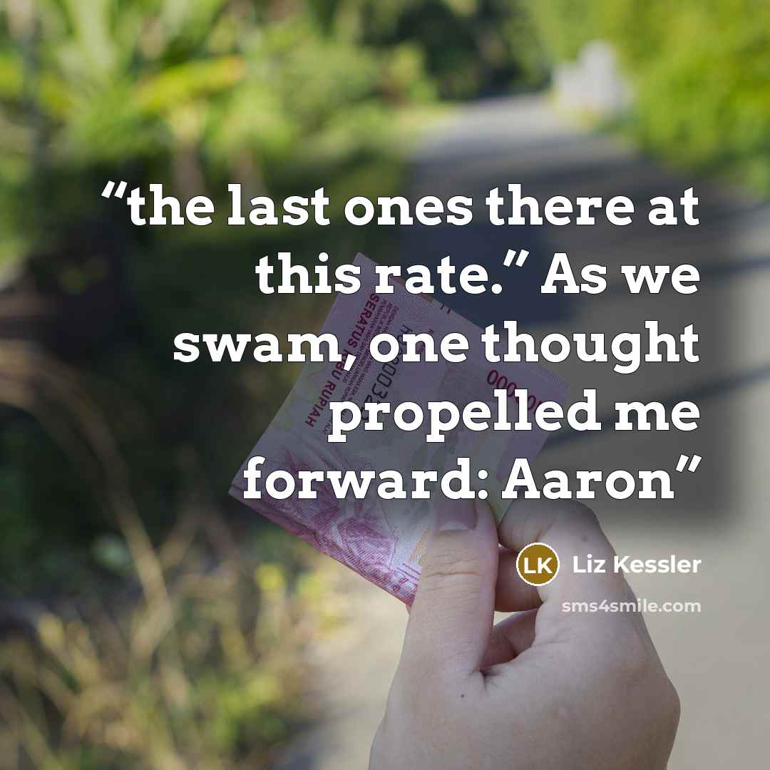 “the last ones there at this rate.” As we swam, one thought propelled me forward: Aaron” quote by Liz Kessler