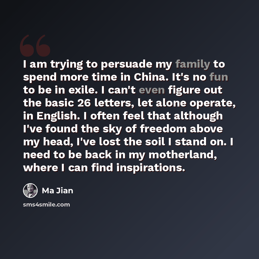 “I am trying to persuade my family to spend more time in China. It's no fun to be in exile. I can't even figure out the basic 26 letters, let alone operate, in English. I often feel that although I've found the sky of freedom above my head, I've lost the soil I stand on. I need to be back in my…” quote by Ma Jian