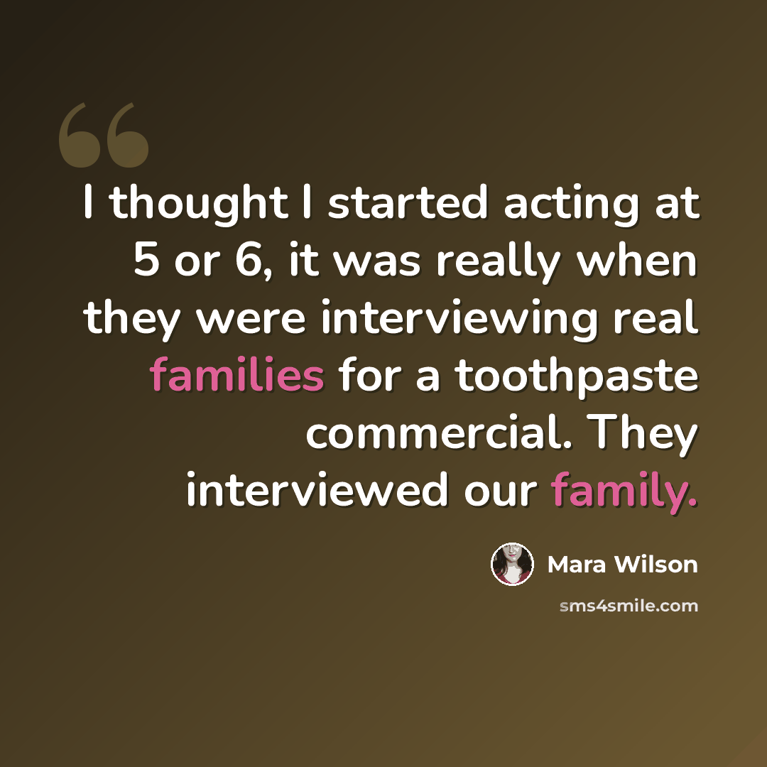“I thought I started acting at 5 or 6, it was really when they were interviewing real families for a toothpaste commercial. They interviewed our family.” quote by Mara Wilson