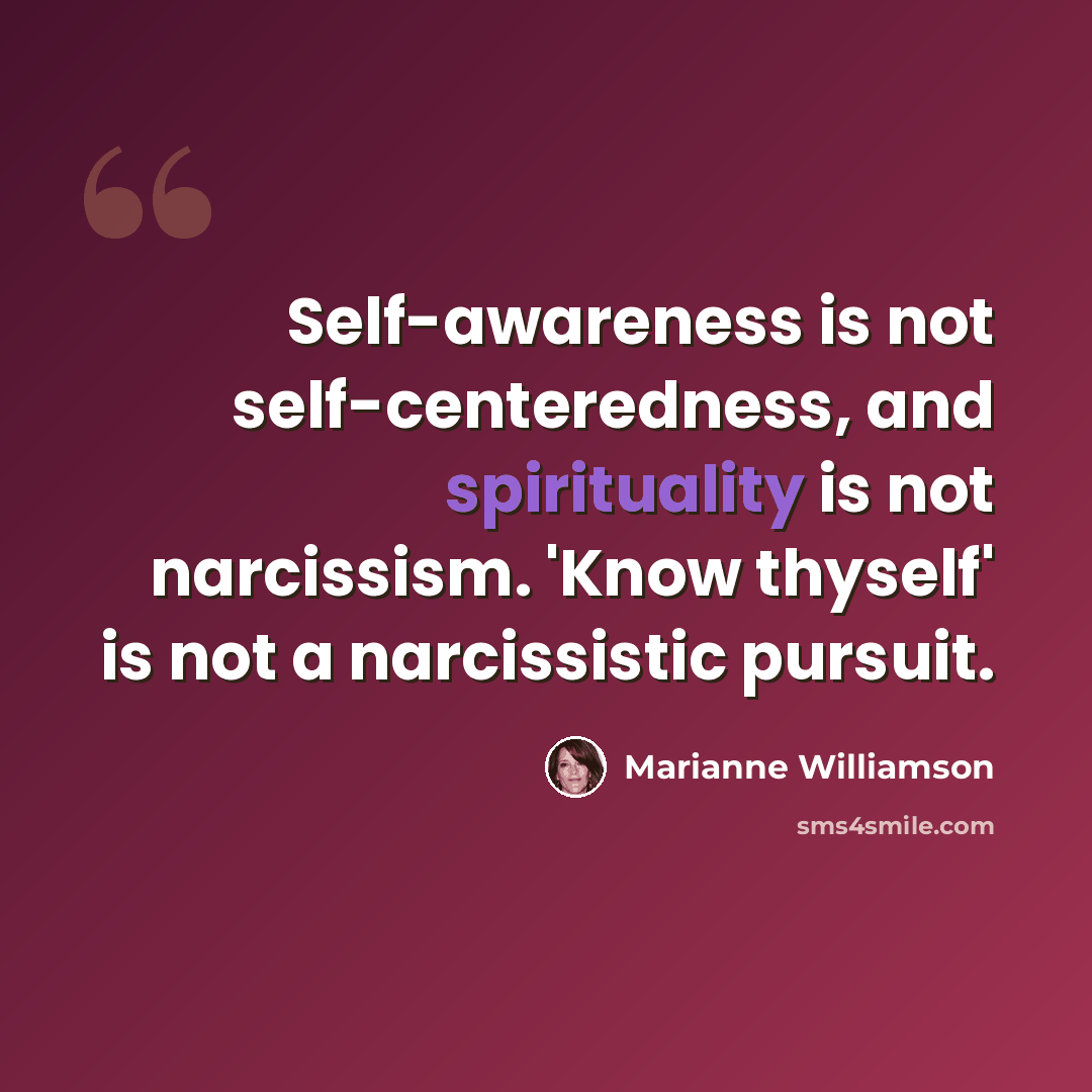 “Self-awareness is not self-centeredness, and spirituality is not narcissism. 'Know thyself' is not a narcissistic pursuit.” quote by Marianne Williamson
