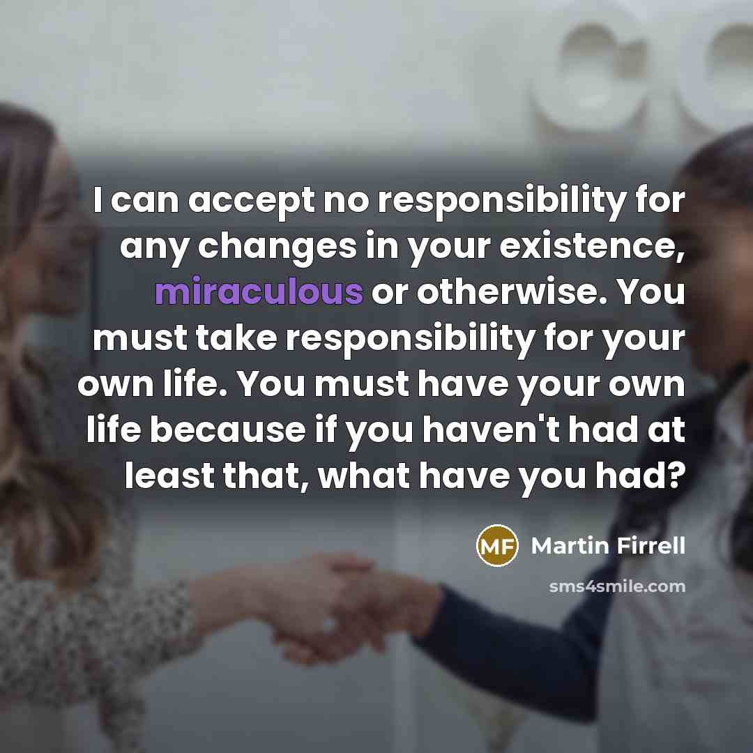 “I can accept no responsibility for any changes in your existence, miraculous or otherwise. You must take responsibility for your own life. You must have your own life because if you haven't had at least that, what have you had?” quote by Martin Firrell