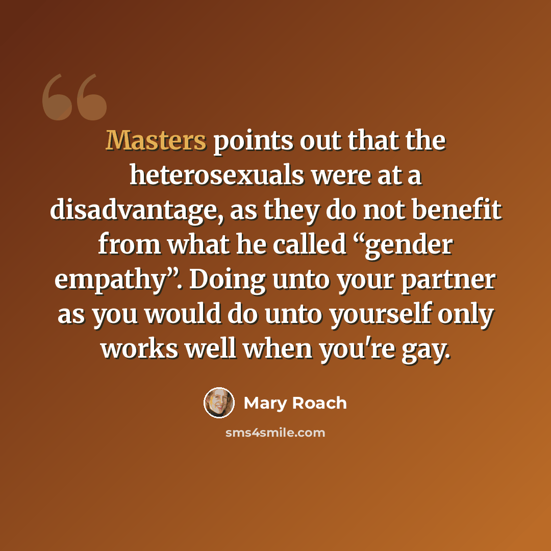 “Masters points out that the heterosexuals were at a disadvantage, as they do not benefit from what he called “gender empathy”. Doing unto your partner as you would do unto yourself only works well when you're gay.” quote by Mary Roach