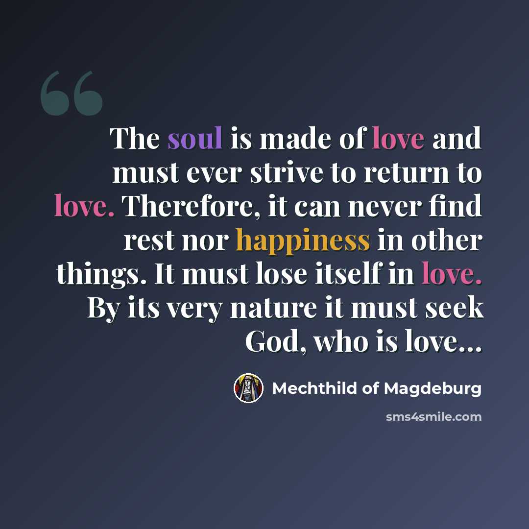 “The soul is made of love and must ever strive to return to love. Therefore, it can never find rest nor happiness in other things. It must lose itself in love. By its very nature it must seek God, who is love…” quote by Mechthild of Magdeburg