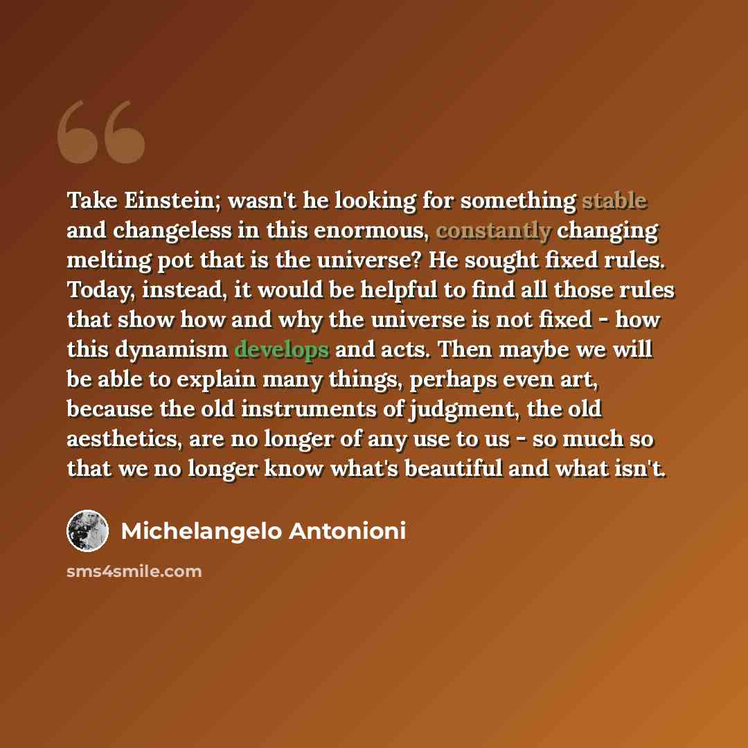 “Take Einstein; wasn't he looking for something stable and changeless in this enormous, constantly changing melting pot that is the universe? He sought fixed rules. Today, instead, it would be helpful to find all those rules that show how and why the universe is not fixed - how this dynamism…” quote by Michelangelo Antonioni