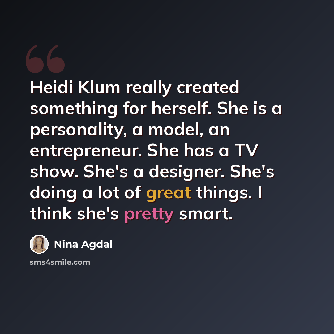 “Heidi Klum really created something for herself. She is a personality, a model, an entrepreneur. She has a TV show. She's a designer. She's doing a lot of great things. I think she's pretty smart.” quote by Nina Agdal