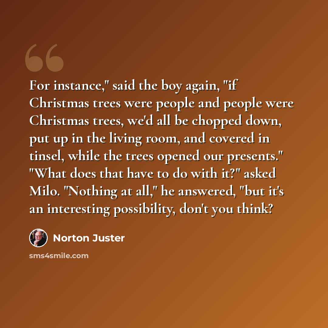 “For instance," said the boy again, "if Christmas trees were people and people were Christmas trees, we'd all be chopped down, put up in the living room, and covered in tinsel, while the trees opened our presents." "What does that have to do with it?" asked Milo. "Nothing at all," he answered, "but…” quote by Norton Juster
