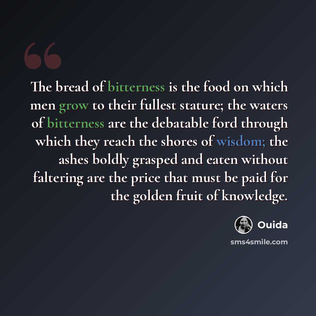 “The bread of bitterness is the food on which men grow to their fullest stature; the waters of bitterness are the debatable ford through which they reach the shores of wisdom; the ashes boldly grasped and eaten without faltering are the price that must be paid for the golden fruit of knowledge.” quote by Ouida