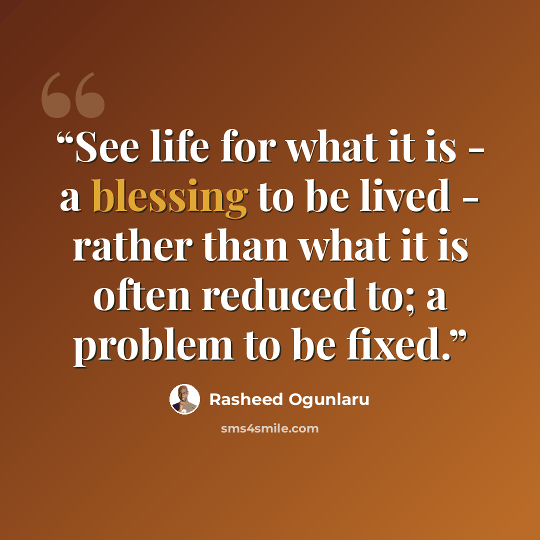“See life for what it is - a blessing to be lived - rather than what it is often reduced to; a problem to be fixed.” quote by Rasheed Ogunlaru