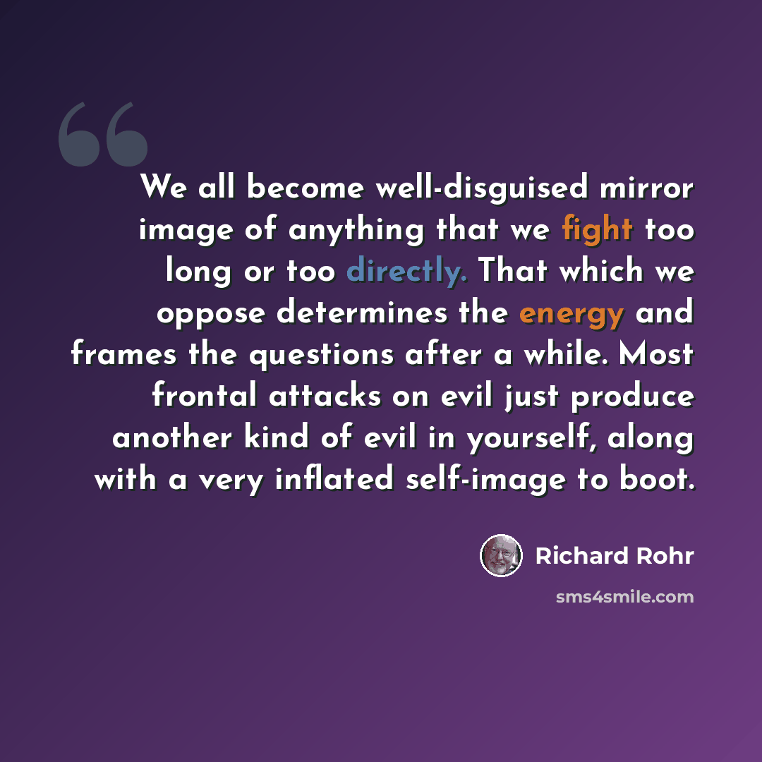 “We all become well-disguised mirror image of anything that we fight too long or too directly. That which we oppose determines the energy and frames the questions after a while. Most frontal attacks on evil just produce another kind of evil in yourself, along with a very inflated self-image to boot.” quote by Richard Rohr