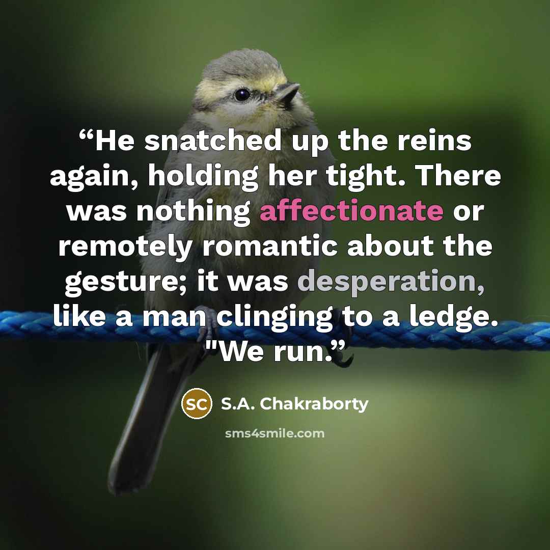 “He snatched up the reins again, holding her tight. There was nothing affectionate or remotely romantic about the gesture; it was desperation, like a man clinging to a ledge. "We run.” quote by S.A. Chakraborty