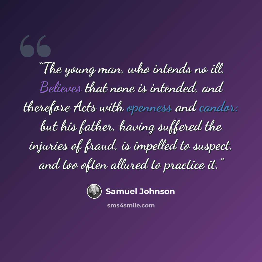 “The young man, who intends no ill, Believes that none is intended, and therefore Acts with openness and candor: but his father, having suffered the injuries of fraud, is impelled to suspect, and too often allured to practice it.” quote by Samuel Johnson