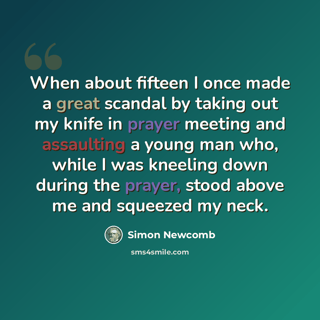 “When about fifteen I once made a great scandal by taking out my knife in prayer meeting and assaulting a young man who, while I was kneeling down during the prayer, stood above me and squeezed my neck.” quote by Simon Newcomb
