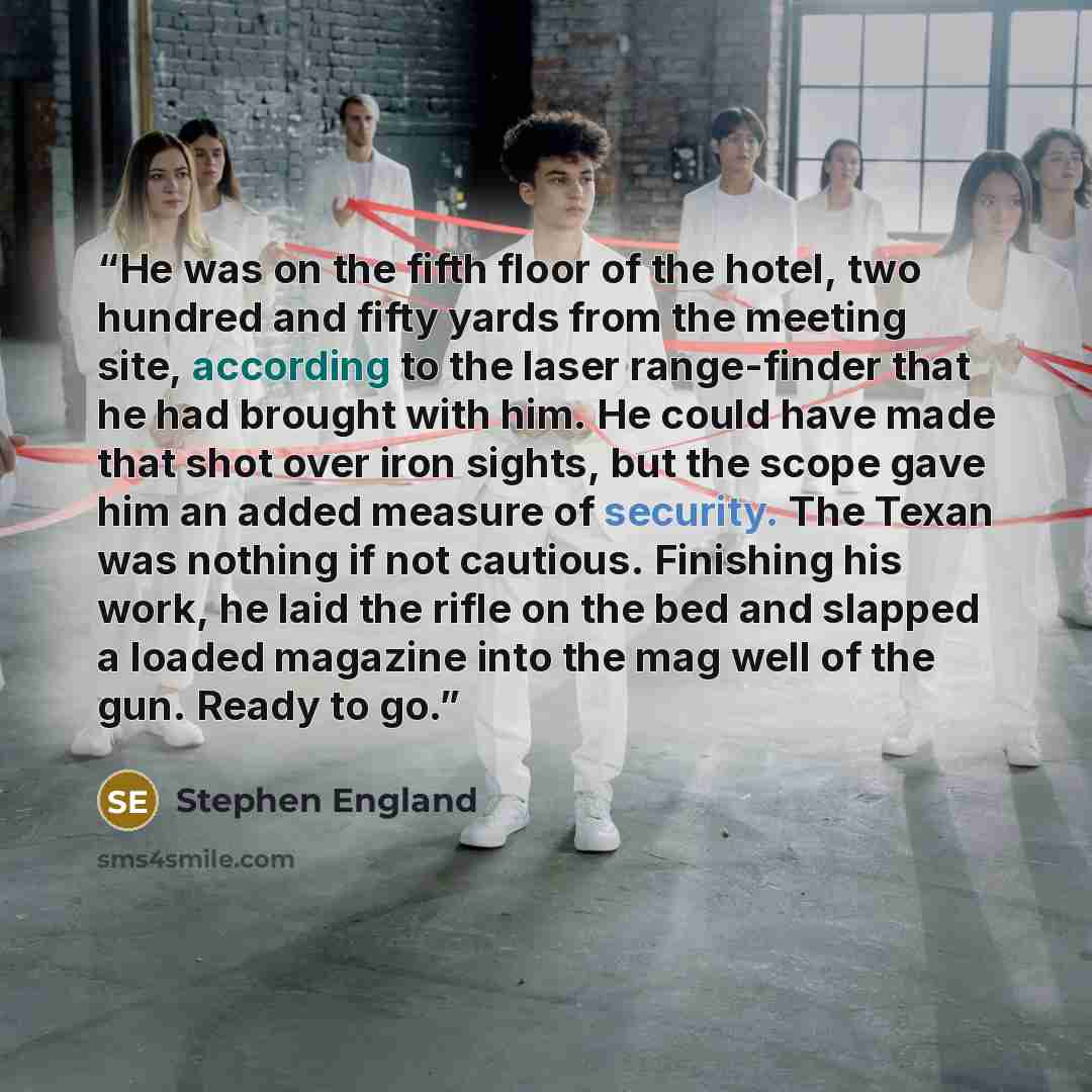 “He was on the fifth floor of the hotel, two hundred and fifty yards from the meeting site, according to the laser range-finder that he had brought with him. He could have made that shot over iron sights, but the scope gave him an added measure of security. The Texan was nothing if not cautious…” quote by Stephen England