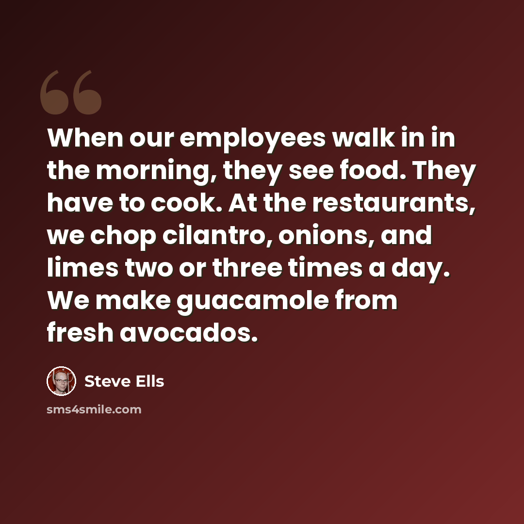 “When our employees walk in in the morning, they see food. They have to cook. At the restaurants, we chop cilantro, onions, and limes two or three times a day. We make guacamole from fresh avocados.” quote by Steve Ells