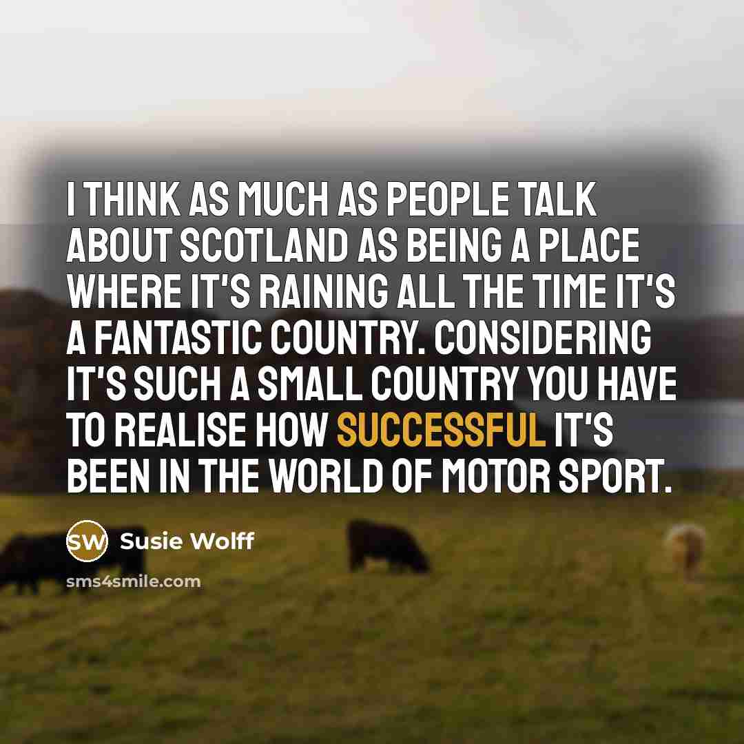 “I think as much as people talk about Scotland as being a place where it's raining all the time it's a fantastic country. Considering it's such a small country you have to realise how successful it's been in the world of motor sport.” quote by Susie Wolff